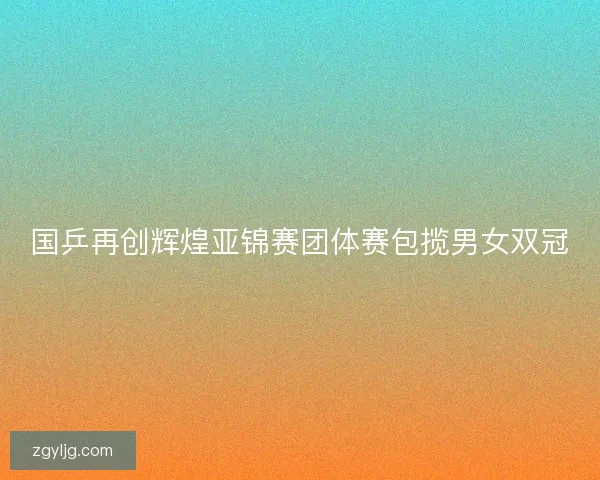 国乒再创辉煌亚锦赛团体赛包揽男女双冠 国乒再创辉煌亚锦赛团体赛包揽男女双冠