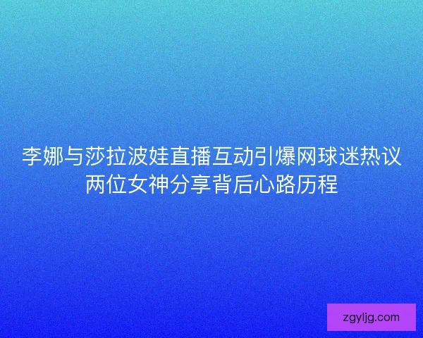 李娜与莎拉波娃直播互动引爆网球迷热议两位女神分享背后心路历程 李娜与莎拉波娃直播互动引爆网球迷热议两位女神分享背后心路历程