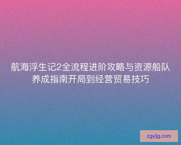 航海浮生记2全流程进阶攻略与资源船队养成指南开局到经营贸易技巧 航海浮生记2全流程进阶攻略与资源船队养成指南开局到经营贸易技巧