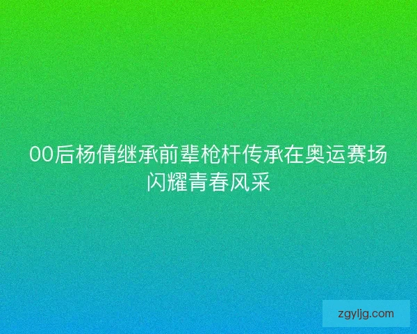 00后杨倩继承前辈枪杆传承在奥运赛场闪耀青春风采 00后杨倩继承前辈枪杆传承在奥运赛场闪耀青春风采