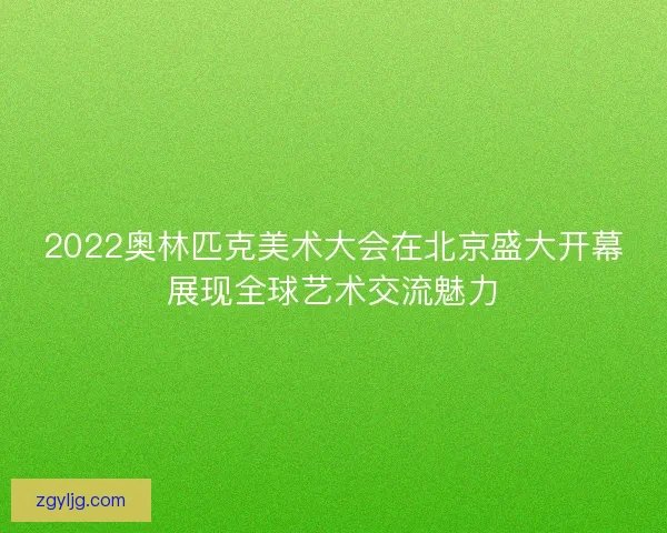 2022奥林匹克美术大会在北京盛大开幕展现全球艺术交流魅力