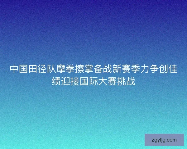 中国田径队摩拳擦掌备战新赛季力争创佳绩迎接国际大赛挑战