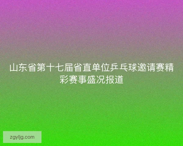 山东省第十七届省直单位乒乓球邀请赛精彩赛事盛况报道 山东省第十七届省直单位乒乓球邀请赛精彩赛事盛况报道
