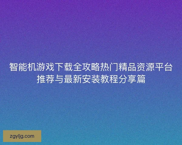 智能机游戏下载全攻略热门精品资源平台推荐与最新安装教程分享篇 智能机游戏下载全攻略热门精品资源平台推荐与最新安装教程分享篇