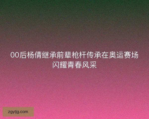 00后杨倩继承前辈枪杆传承在奥运赛场闪耀青春风采