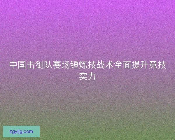 中国击剑队赛场锤炼技战术全面提升竞技实力