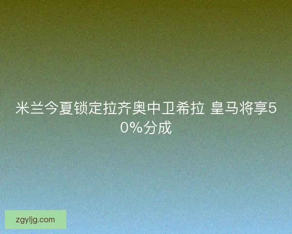 米兰今夏锁定拉齐奥中卫希拉 皇马将享50%分成