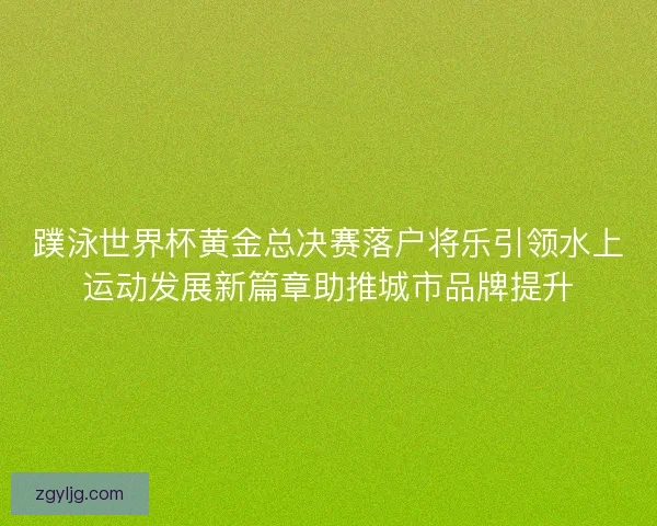 蹼泳世界杯黄金总决赛落户将乐引领水上运动发展新篇章助推城市品牌提升
