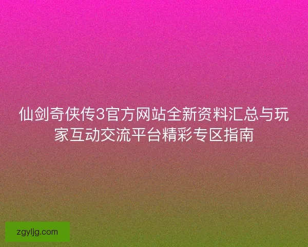 仙剑奇侠传3官方网站全新资料汇总与玩家互动交流平台精彩专区指南