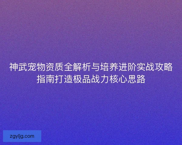 神武宠物资质全解析与培养进阶实战攻略指南打造极品战力核心思路