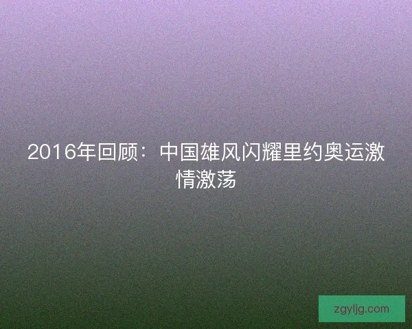 2016年回顾：中国雄风闪耀里约奥运激情激荡