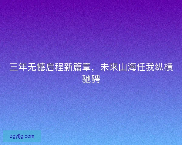 三年无憾启程新篇章,未来山海任我纵横驰骋 三年无憾启程新篇章,未来山海任我纵横驰骋
